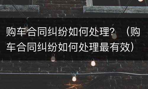 购车合同纠纷如何处理？（购车合同纠纷如何处理最有效）