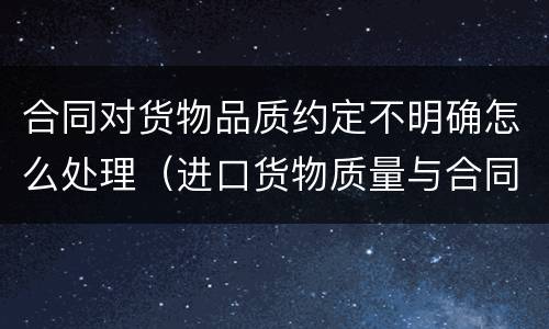 合同对货物品质约定不明确怎么处理（进口货物质量与合同约定不符）