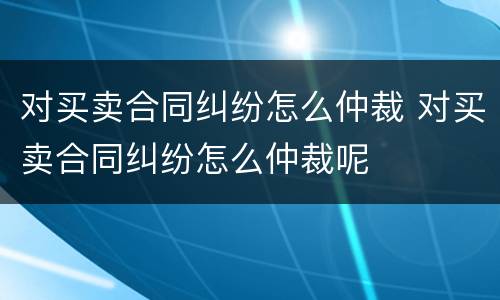 对买卖合同纠纷怎么仲裁 对买卖合同纠纷怎么仲裁呢