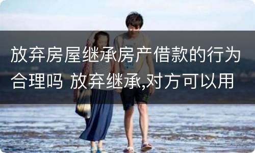 放弃房屋继承房产借款的行为合理吗 放弃继承,对方可以用房子贷款吗