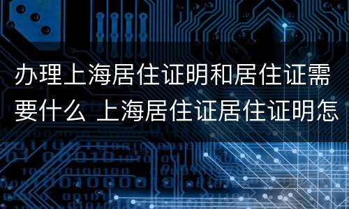 办理上海居住证明和居住证需要什么 上海居住证居住证明怎么开