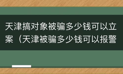 天津搞对象被骗多少钱可以立案（天津被骗多少钱可以报警立案）