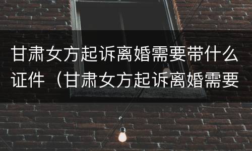 甘肃女方起诉离婚需要带什么证件（甘肃女方起诉离婚需要带什么证件去）