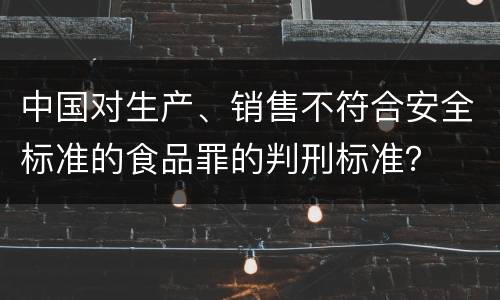 中国对生产、销售不符合安全标准的食品罪的判刑标准？