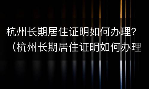杭州长期居住证明如何办理？（杭州长期居住证明如何办理手续）