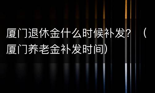厦门退休金什么时候补发？（厦门养老金补发时间）