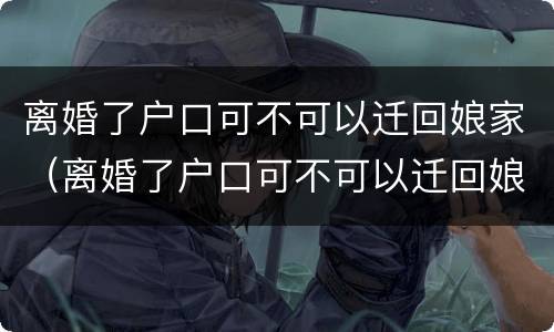 离婚了户口可不可以迁回娘家（离婚了户口可不可以迁回娘家去）