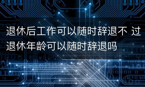退休后工作可以随时辞退不 过退休年龄可以随时辞退吗