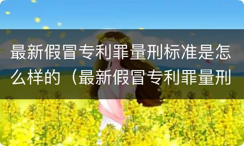 最新假冒专利罪量刑标准是怎么样的（最新假冒专利罪量刑标准是怎么样的呢）
