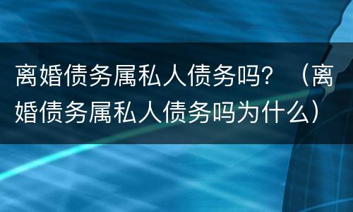 离婚债务属私人债务吗？（离婚债务属私人债务吗为什么）