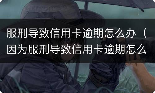 服刑导致信用卡逾期怎么办（因为服刑导致信用卡逾期怎么办）
