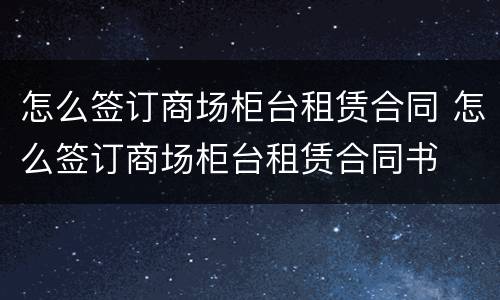 怎么签订商场柜台租赁合同 怎么签订商场柜台租赁合同书