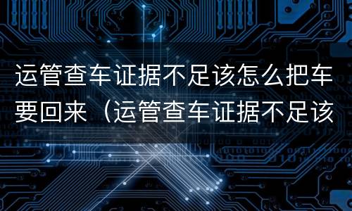 运管查车证据不足该怎么把车要回来（运管查车证据不足该怎么把车要回来呢）