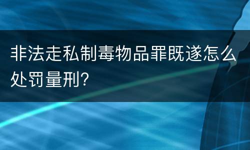 非法走私制毒物品罪既遂怎么处罚量刑?