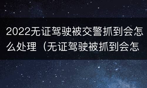 2022无证驾驶被交警抓到会怎么处理（无证驾驶被抓到会怎么办）