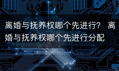 离婚与抚养权哪个先进行？ 离婚与抚养权哪个先进行分配