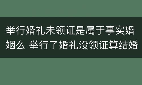 举行婚礼未领证是属于事实婚姻么 举行了婚礼没领证算结婚吗