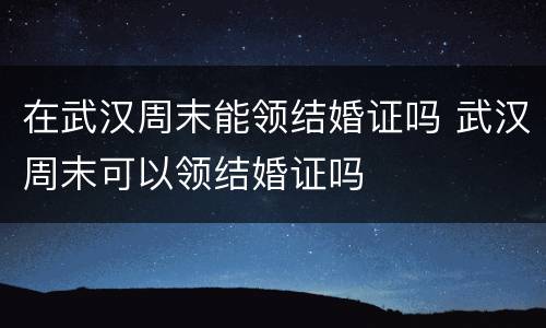 在武汉周末能领结婚证吗 武汉周末可以领结婚证吗