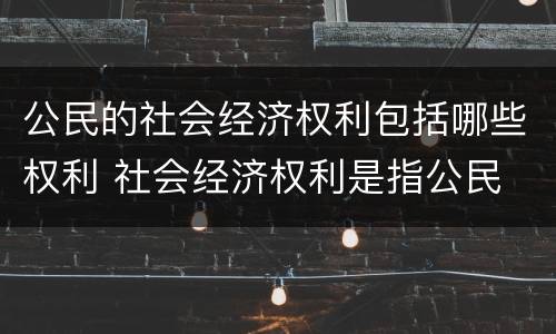 公民的社会经济权利包括哪些权利 社会经济权利是指公民