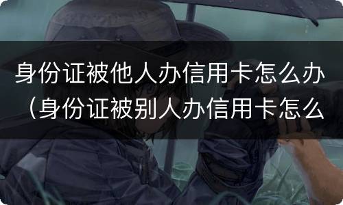 身份证被他人办信用卡怎么办（身份证被别人办信用卡怎么办）