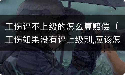 工伤评不上级的怎么算赔偿（工伤如果没有评上级别,应该怎么赔偿）