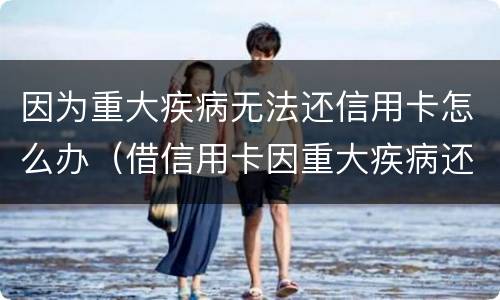 因为重大疾病无法还信用卡怎么办（借信用卡因重大疾病还不了怎么办）