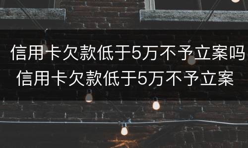 信用卡欠款低于5万不予立案吗 信用卡欠款低于5万不予立案吗为什么