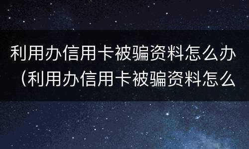利用办信用卡被骗资料怎么办（利用办信用卡被骗资料怎么办呢）