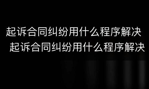 起诉合同纠纷用什么程序解决 起诉合同纠纷用什么程序解决呢