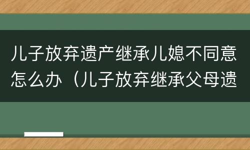 儿子放弃遗产继承儿媳不同意怎么办（儿子放弃继承父母遗产需儿媳妇同意吗?）