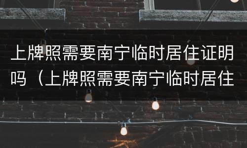 上牌照需要南宁临时居住证明吗（上牌照需要南宁临时居住证明吗现在）