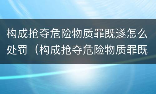 构成抢夺危险物质罪既遂怎么处罚（构成抢夺危险物质罪既遂怎么处罚标准）