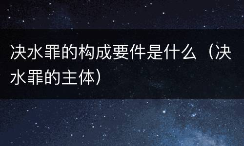 决水罪的构成要件是什么（决水罪的主体）