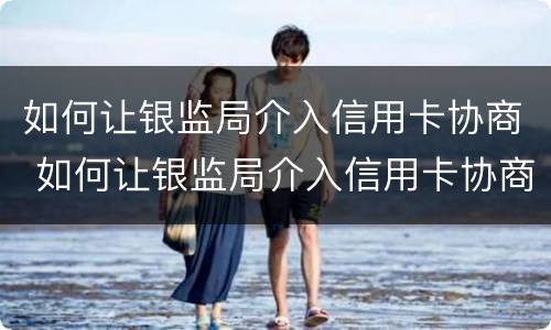 如何让银监局介入信用卡协商 如何让银监局介入信用卡协商电话