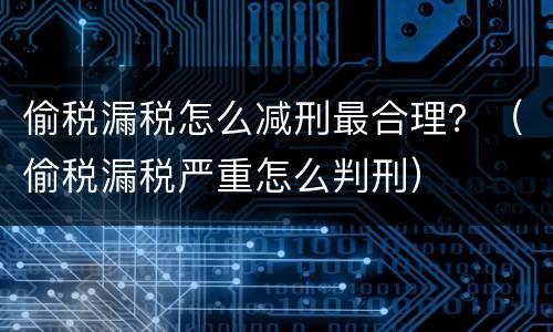 偷税漏税怎么减刑最合理？（偷税漏税严重怎么判刑）