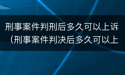 刑事案件判刑后多久可以上诉（刑事案件判决后多久可以上诉）