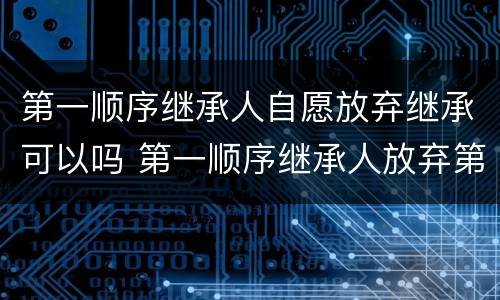 第一顺序继承人自愿放弃继承可以吗 第一顺序继承人放弃第二顺序继承人