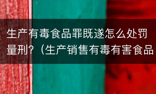 生产有毒食品罪既遂怎么处罚量刑?（生产销售有毒有害食品罪的既遂）