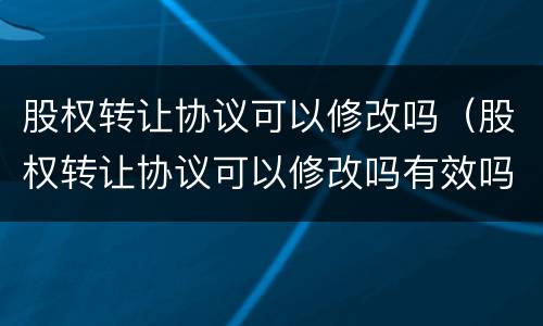 股权转让协议可以修改吗（股权转让协议可以修改吗有效吗）