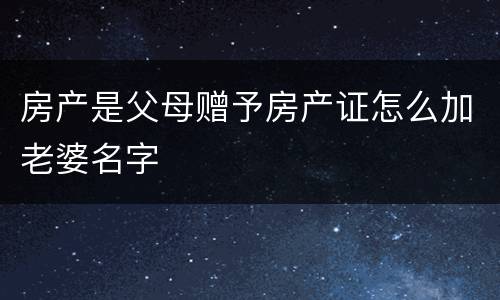 房产是父母赠予房产证怎么加老婆名字