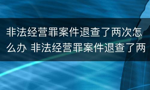 非法经营罪案件退查了两次怎么办 非法经营罪案件退查了两次怎么办理
