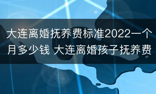 大连离婚抚养费标准2022一个月多少钱 大连离婚孩子抚养费标准2019