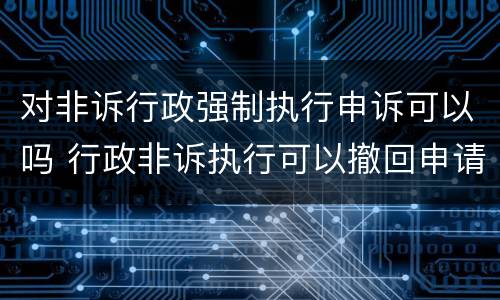 对非诉行政强制执行申诉可以吗 行政非诉执行可以撤回申请吗