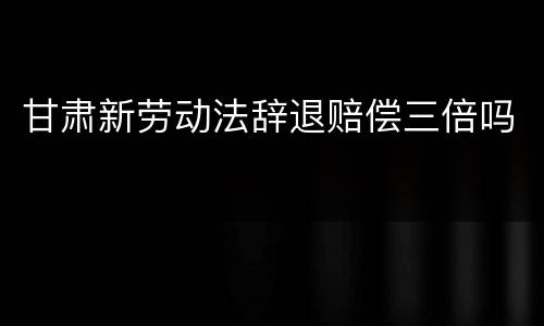 甘肃新劳动法辞退赔偿三倍吗