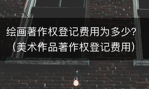 绘画著作权登记费用为多少？（美术作品著作权登记费用）