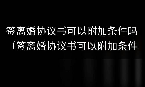签离婚协议书可以附加条件吗（签离婚协议书可以附加条件吗知乎）
