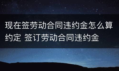 现在签劳动合同违约金怎么算约定 签订劳动合同违约金