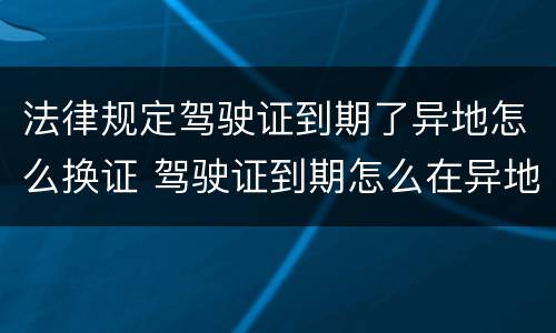 法律规定驾驶证到期了异地怎么换证 驾驶证到期怎么在异地换证