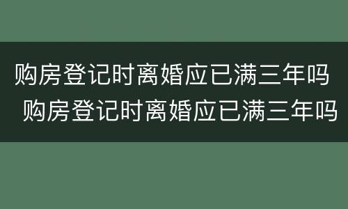 购房登记时离婚应已满三年吗 购房登记时离婚应已满三年吗怎么办