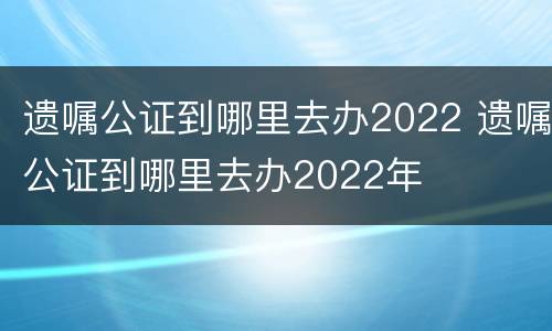 遗嘱公证到哪里去办2022 遗嘱公证到哪里去办2022年